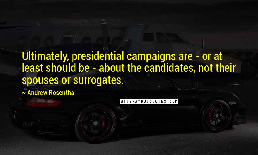 Andrew Rosenthal Quotes: Ultimately, presidential campaigns are - or at least should be - about the candidates, not their spouses or surrogates.