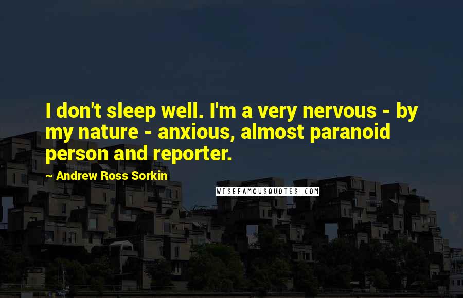 Andrew Ross Sorkin Quotes: I don't sleep well. I'm a very nervous - by my nature - anxious, almost paranoid person and reporter.