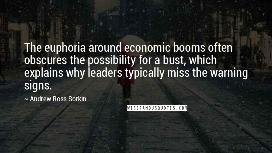 Andrew Ross Sorkin Quotes: The euphoria around economic booms often obscures the possibility for a bust, which explains why leaders typically miss the warning signs.