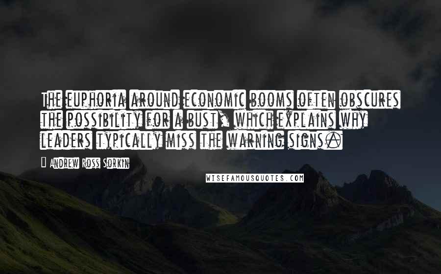 Andrew Ross Sorkin Quotes: The euphoria around economic booms often obscures the possibility for a bust, which explains why leaders typically miss the warning signs.