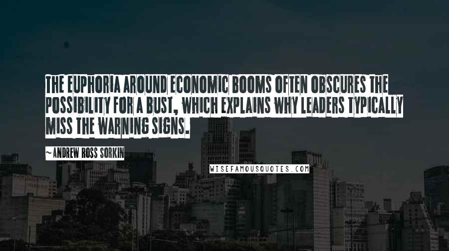 Andrew Ross Sorkin Quotes: The euphoria around economic booms often obscures the possibility for a bust, which explains why leaders typically miss the warning signs.