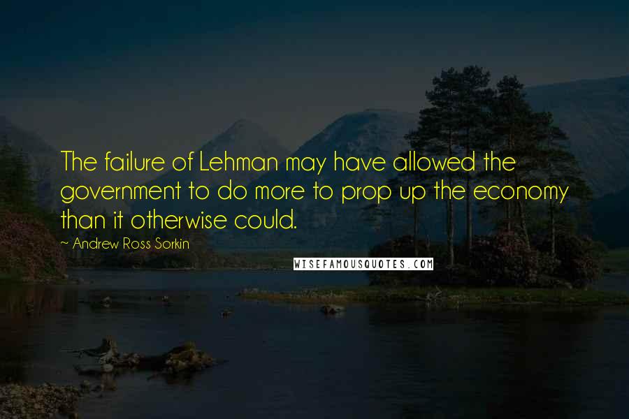 Andrew Ross Sorkin Quotes: The failure of Lehman may have allowed the government to do more to prop up the economy than it otherwise could.