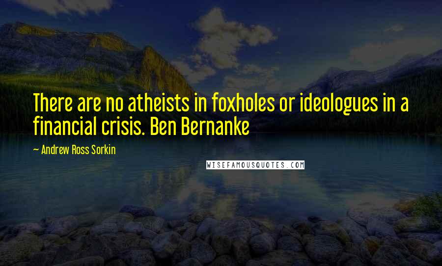 Andrew Ross Sorkin Quotes: There are no atheists in foxholes or ideologues in a financial crisis. Ben Bernanke