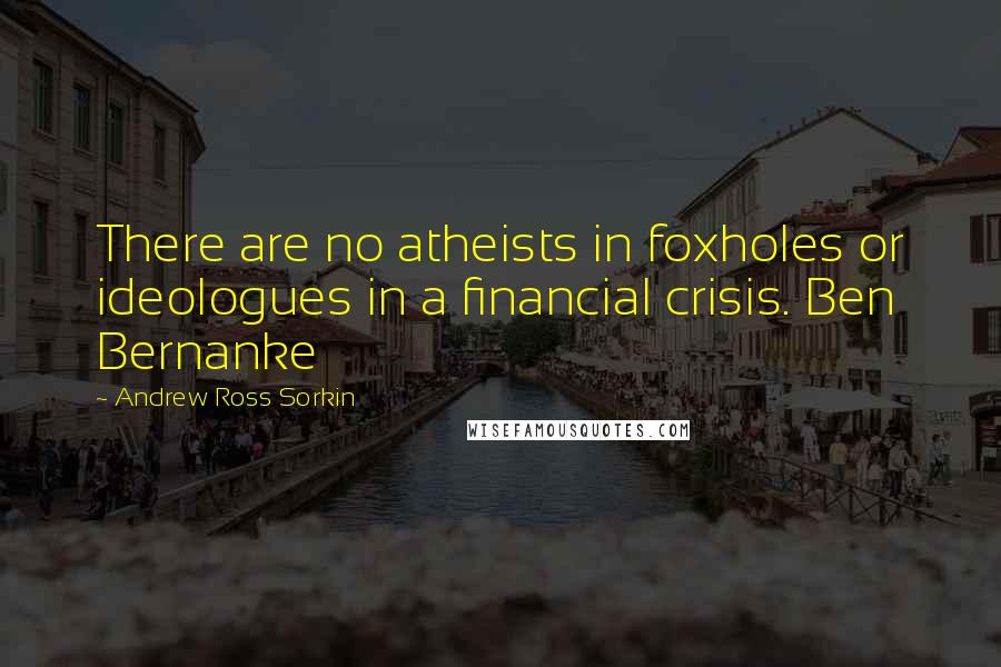 Andrew Ross Sorkin Quotes: There are no atheists in foxholes or ideologues in a financial crisis. Ben Bernanke