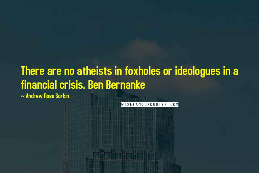 Andrew Ross Sorkin Quotes: There are no atheists in foxholes or ideologues in a financial crisis. Ben Bernanke