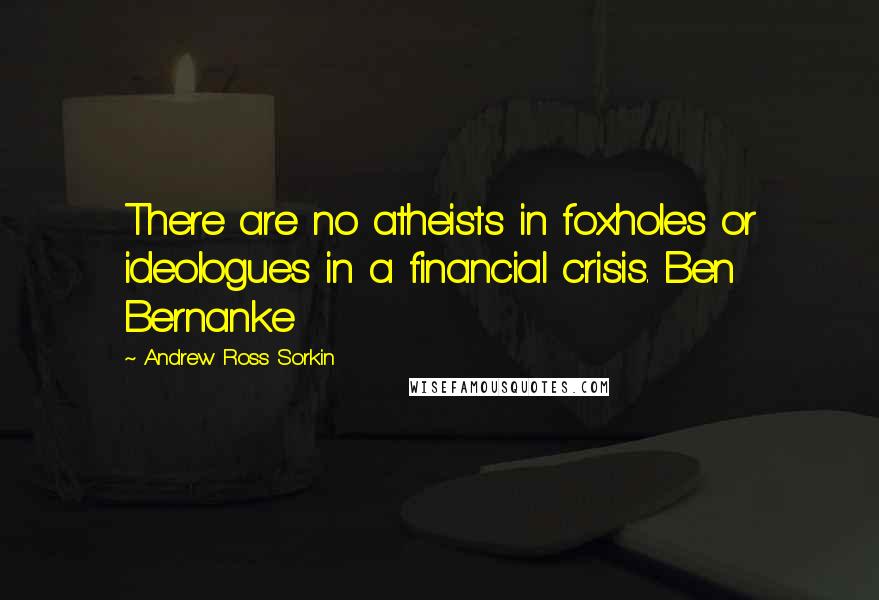 Andrew Ross Sorkin Quotes: There are no atheists in foxholes or ideologues in a financial crisis. Ben Bernanke