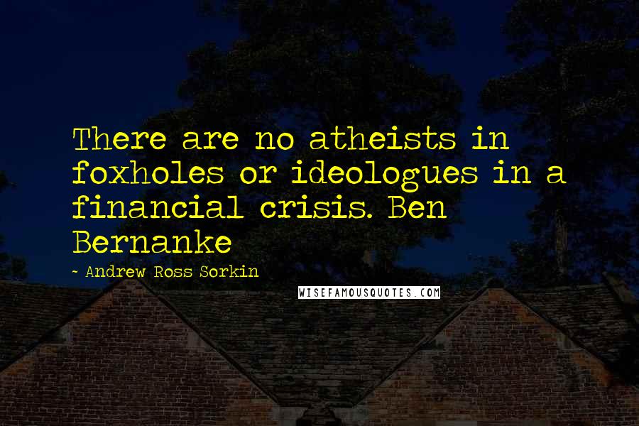 Andrew Ross Sorkin Quotes: There are no atheists in foxholes or ideologues in a financial crisis. Ben Bernanke