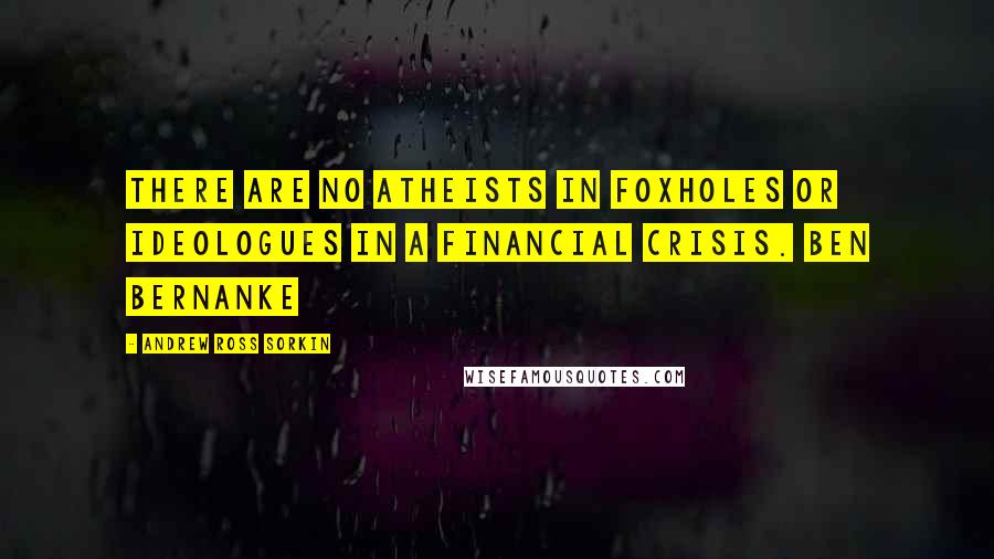 Andrew Ross Sorkin Quotes: There are no atheists in foxholes or ideologues in a financial crisis. Ben Bernanke