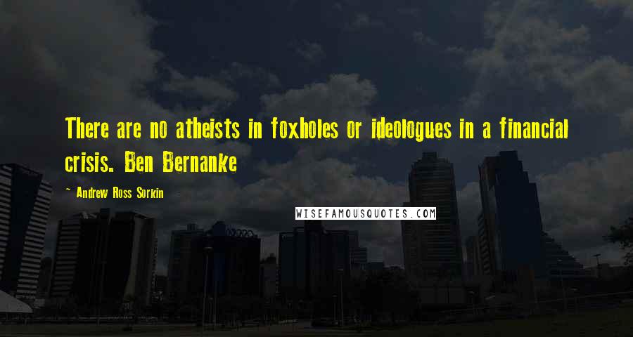 Andrew Ross Sorkin Quotes: There are no atheists in foxholes or ideologues in a financial crisis. Ben Bernanke