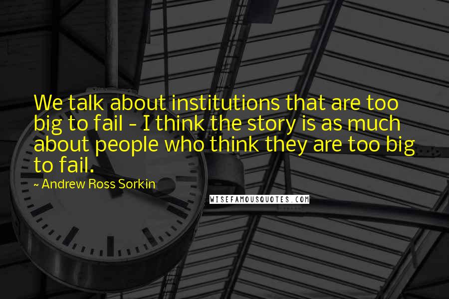 Andrew Ross Sorkin Quotes: We talk about institutions that are too big to fail - I think the story is as much about people who think they are too big to fail.