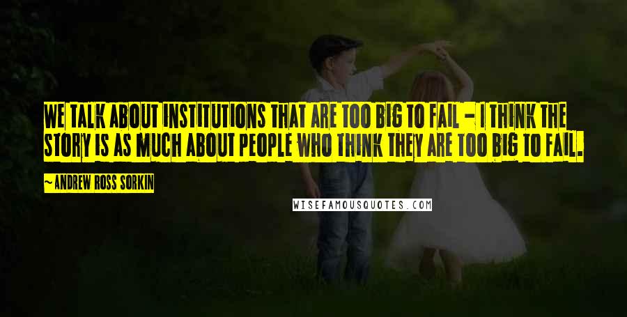 Andrew Ross Sorkin Quotes: We talk about institutions that are too big to fail - I think the story is as much about people who think they are too big to fail.