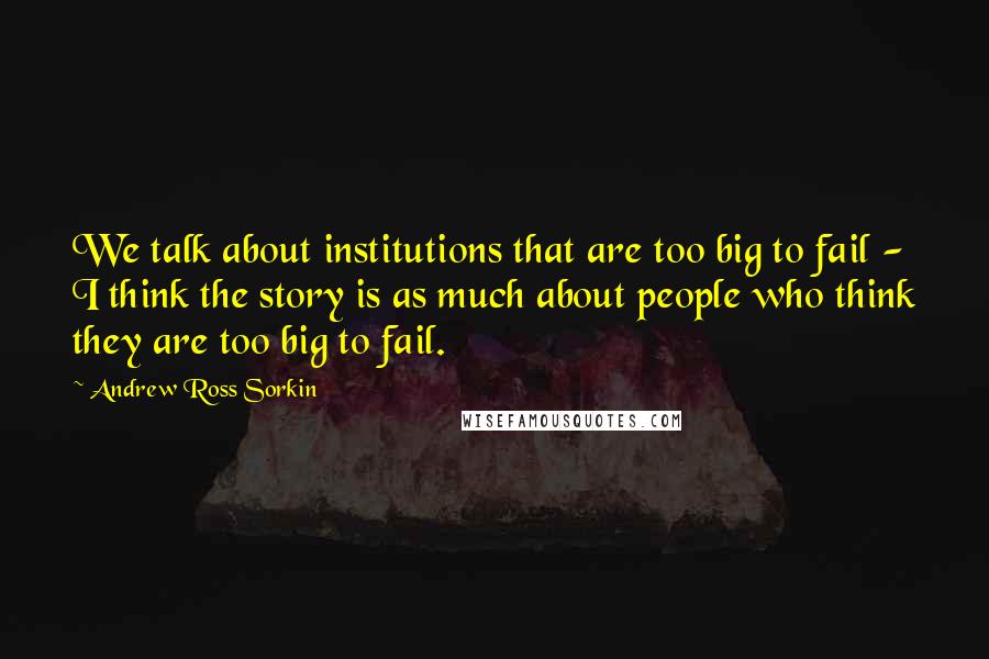 Andrew Ross Sorkin Quotes: We talk about institutions that are too big to fail - I think the story is as much about people who think they are too big to fail.