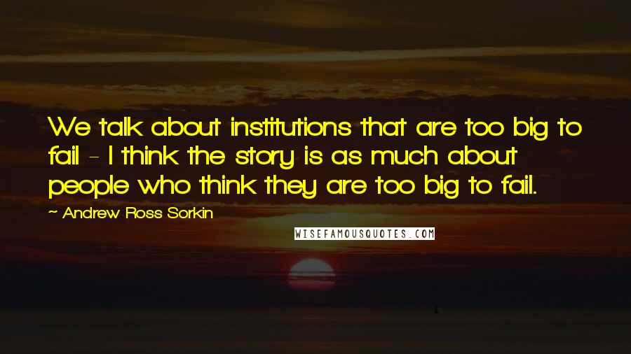 Andrew Ross Sorkin Quotes: We talk about institutions that are too big to fail - I think the story is as much about people who think they are too big to fail.