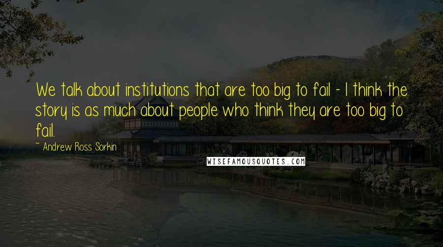 Andrew Ross Sorkin Quotes: We talk about institutions that are too big to fail - I think the story is as much about people who think they are too big to fail.