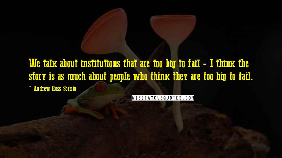 Andrew Ross Sorkin Quotes: We talk about institutions that are too big to fail - I think the story is as much about people who think they are too big to fail.