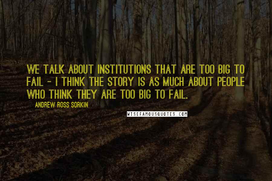 Andrew Ross Sorkin Quotes: We talk about institutions that are too big to fail - I think the story is as much about people who think they are too big to fail.