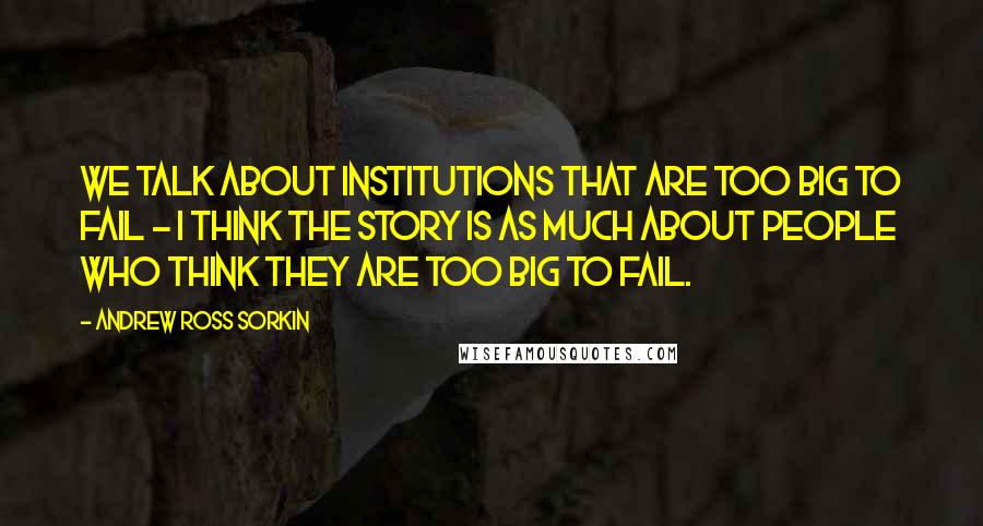 Andrew Ross Sorkin Quotes: We talk about institutions that are too big to fail - I think the story is as much about people who think they are too big to fail.