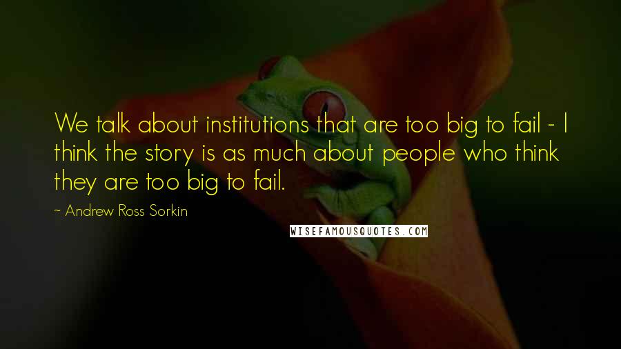 Andrew Ross Sorkin Quotes: We talk about institutions that are too big to fail - I think the story is as much about people who think they are too big to fail.