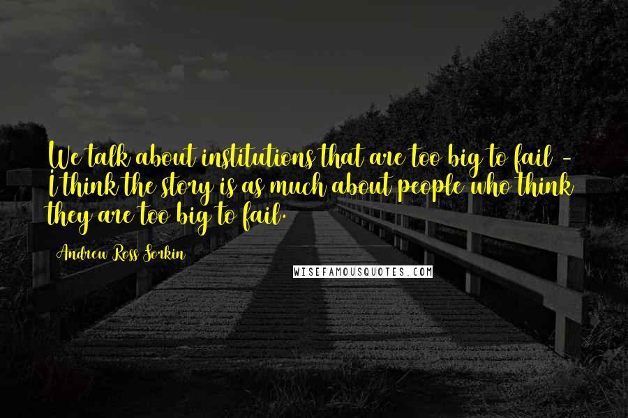 Andrew Ross Sorkin Quotes: We talk about institutions that are too big to fail - I think the story is as much about people who think they are too big to fail.