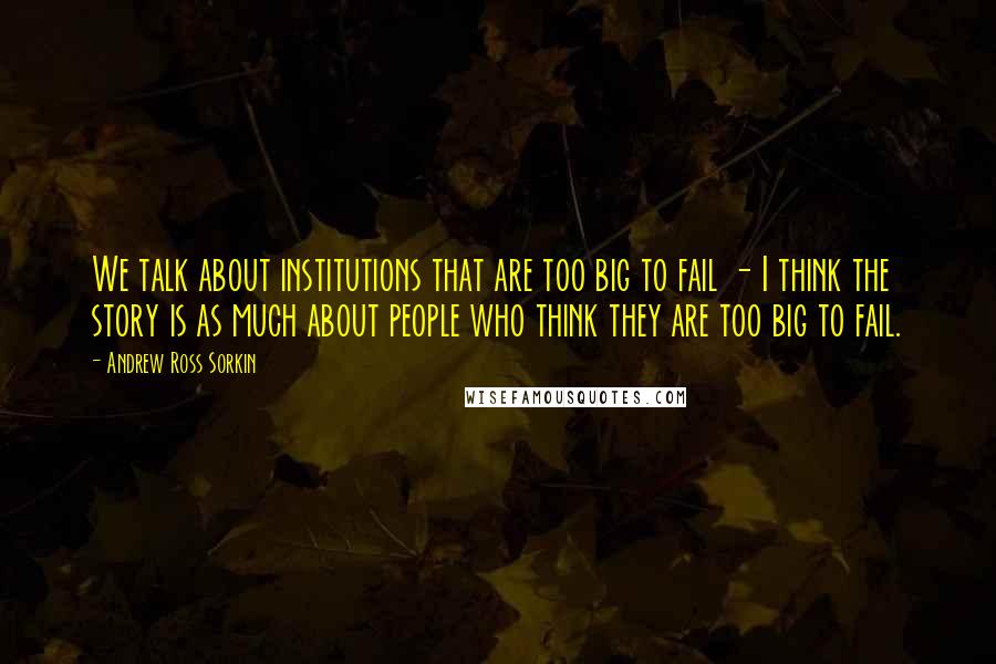 Andrew Ross Sorkin Quotes: We talk about institutions that are too big to fail - I think the story is as much about people who think they are too big to fail.
