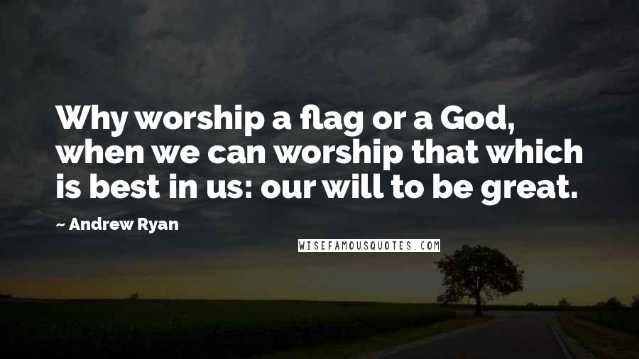 Andrew Ryan Quotes: Why worship a flag or a God, when we can worship that which is best in us: our will to be great.