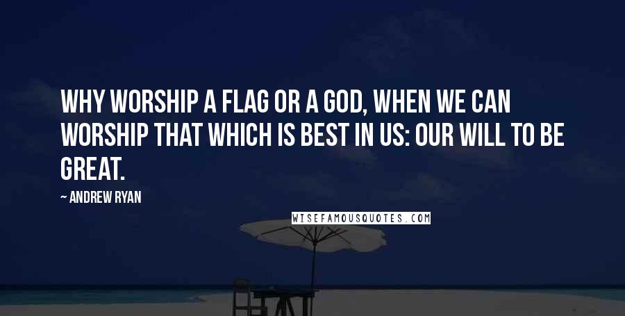 Andrew Ryan Quotes: Why worship a flag or a God, when we can worship that which is best in us: our will to be great.