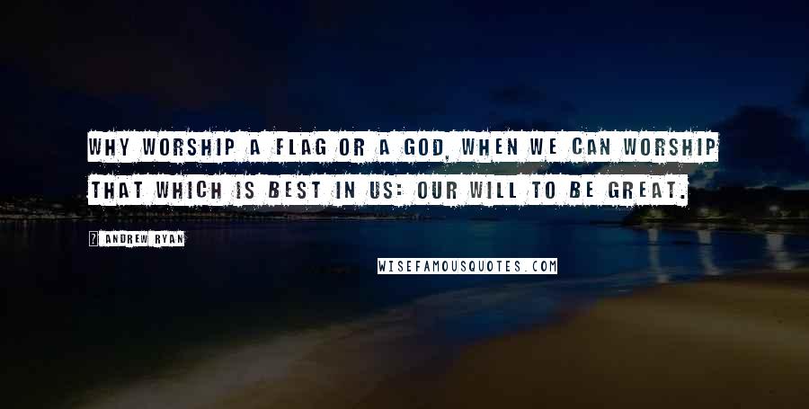 Andrew Ryan Quotes: Why worship a flag or a God, when we can worship that which is best in us: our will to be great.