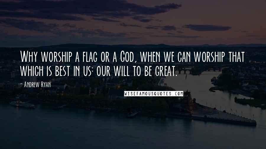 Andrew Ryan Quotes: Why worship a flag or a God, when we can worship that which is best in us: our will to be great.