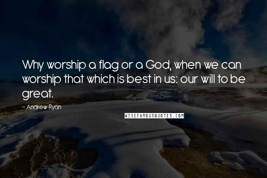 Andrew Ryan Quotes: Why worship a flag or a God, when we can worship that which is best in us: our will to be great.