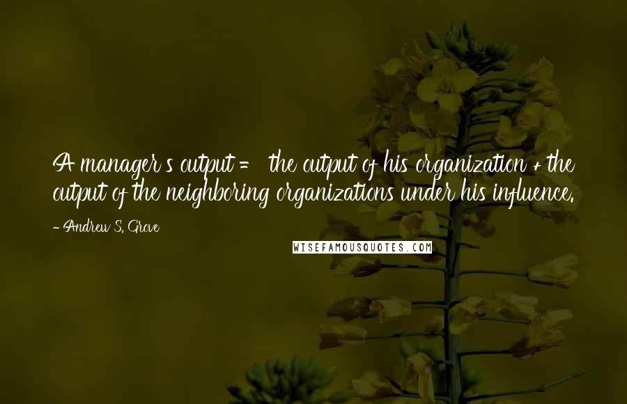 Andrew S. Grove Quotes: A manager's output = the output of his organization + the output of the neighboring organizations under his influence.