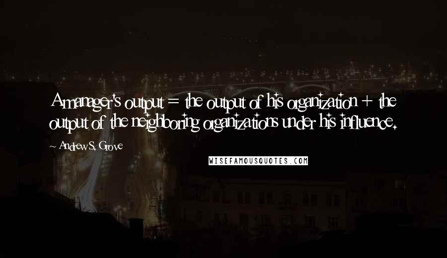 Andrew S. Grove Quotes: A manager's output = the output of his organization + the output of the neighboring organizations under his influence.