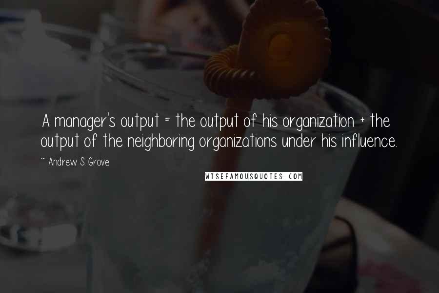 Andrew S. Grove Quotes: A manager's output = the output of his organization + the output of the neighboring organizations under his influence.