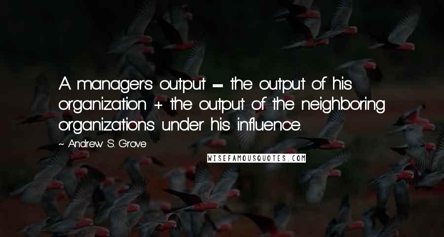 Andrew S. Grove Quotes: A manager's output = the output of his organization + the output of the neighboring organizations under his influence.