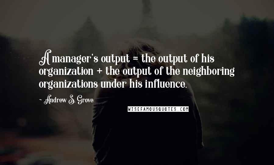 Andrew S. Grove Quotes: A manager's output = the output of his organization + the output of the neighboring organizations under his influence.