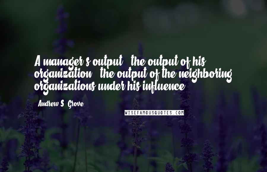 Andrew S. Grove Quotes: A manager's output = the output of his organization + the output of the neighboring organizations under his influence.