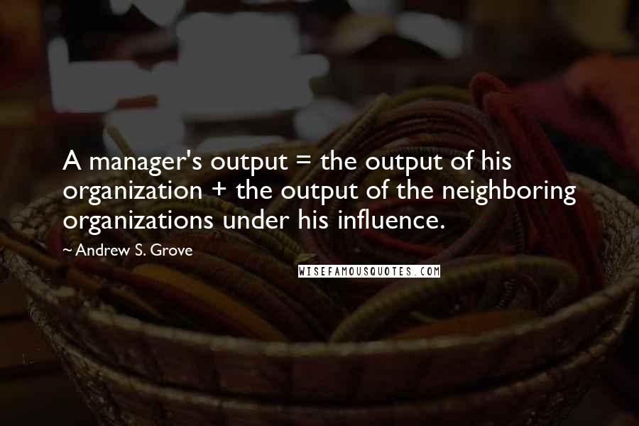 Andrew S. Grove Quotes: A manager's output = the output of his organization + the output of the neighboring organizations under his influence.