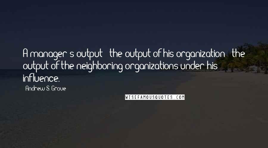 Andrew S. Grove Quotes: A manager's output = the output of his organization + the output of the neighboring organizations under his influence.