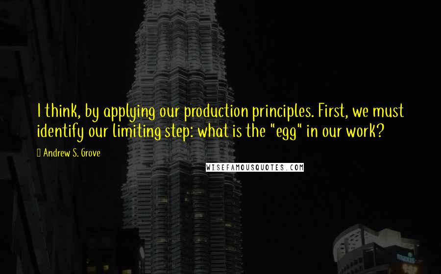 Andrew S. Grove Quotes: I think, by applying our production principles. First, we must identify our limiting step: what is the "egg" in our work?