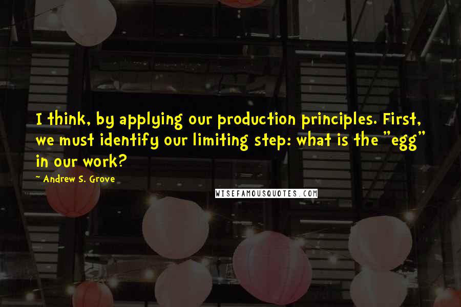 Andrew S. Grove Quotes: I think, by applying our production principles. First, we must identify our limiting step: what is the "egg" in our work?