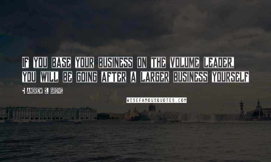 Andrew S. Grove Quotes: If you base your business on the volume leader, you will be going after a larger business yourself