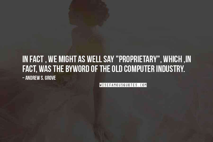 Andrew S. Grove Quotes: In fact , we might as well say "proprietary", which ,in fact, was the byword of the old computer industry.