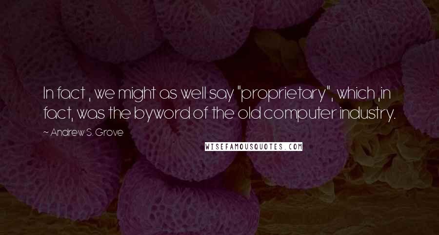 Andrew S. Grove Quotes: In fact , we might as well say "proprietary", which ,in fact, was the byword of the old computer industry.