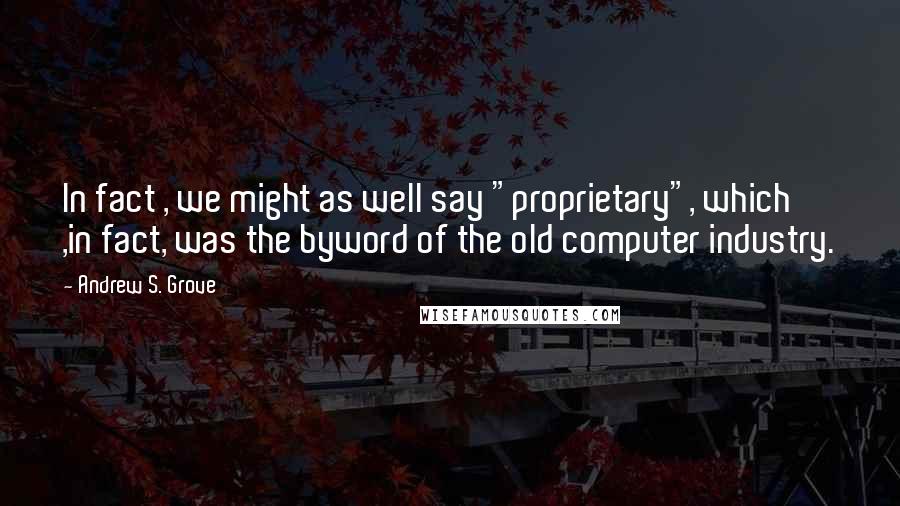 Andrew S. Grove Quotes: In fact , we might as well say "proprietary", which ,in fact, was the byword of the old computer industry.