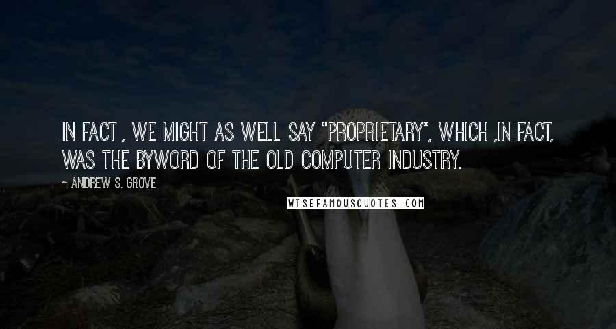 Andrew S. Grove Quotes: In fact , we might as well say "proprietary", which ,in fact, was the byword of the old computer industry.