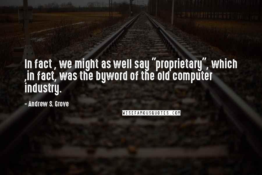 Andrew S. Grove Quotes: In fact , we might as well say "proprietary", which ,in fact, was the byword of the old computer industry.