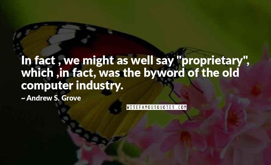 Andrew S. Grove Quotes: In fact , we might as well say "proprietary", which ,in fact, was the byword of the old computer industry.