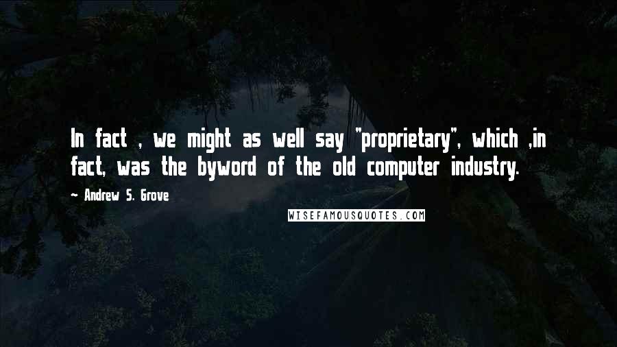 Andrew S. Grove Quotes: In fact , we might as well say "proprietary", which ,in fact, was the byword of the old computer industry.