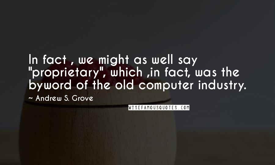 Andrew S. Grove Quotes: In fact , we might as well say "proprietary", which ,in fact, was the byword of the old computer industry.