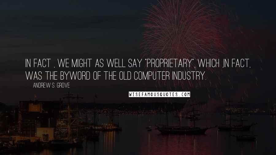 Andrew S. Grove Quotes: In fact , we might as well say "proprietary", which ,in fact, was the byword of the old computer industry.