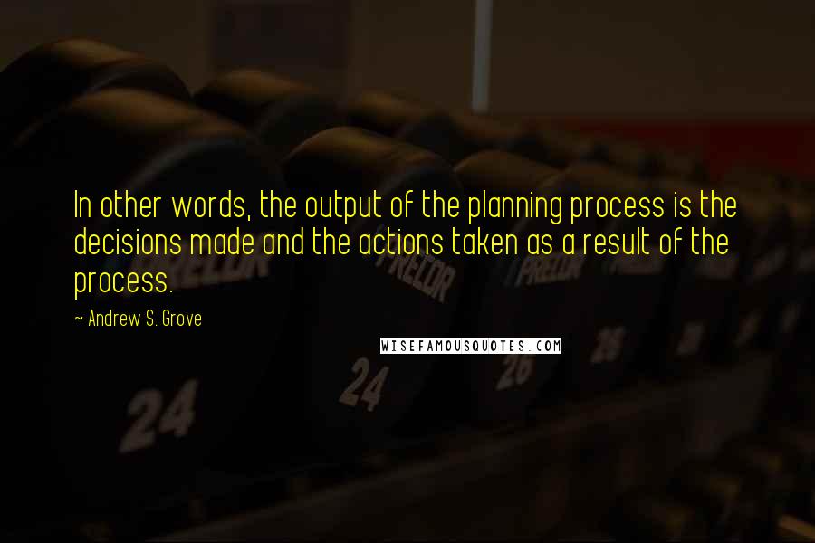 Andrew S. Grove Quotes: In other words, the output of the planning process is the decisions made and the actions taken as a result of the process.